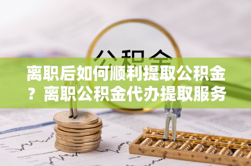 襄垣离职后如何顺利提取公积金？离职公积金代办提取服务助力无忧办理