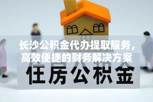 襄垣长沙公积金代办提取服务，高效便捷的财务解决方案