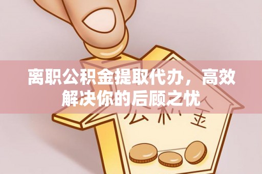襄垣离职公积金提取代办，高效解决你的后顾之忧