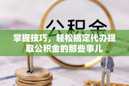 襄垣掌握技巧，轻松搞定代办提取公积金的那些事儿