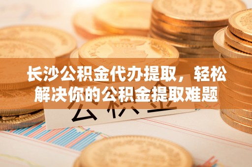 襄垣长沙公积金代办提取，轻松解决你的公积金提取难题