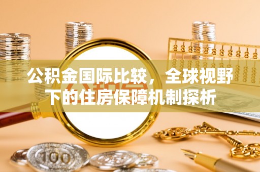 襄垣公积金国际比较，全球视野下的住房保障机制探析