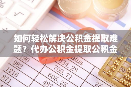 襄垣如何轻松解决公积金提取难题？代办公积金提取公积金服务详解