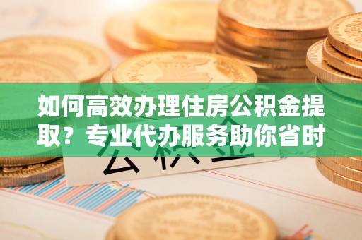 襄垣如何高效办理住房公积金提取？专业代办服务助你省时省力