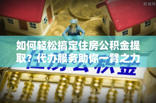 襄垣如何轻松搞定住房公积金提取？代办服务助你一臂之力