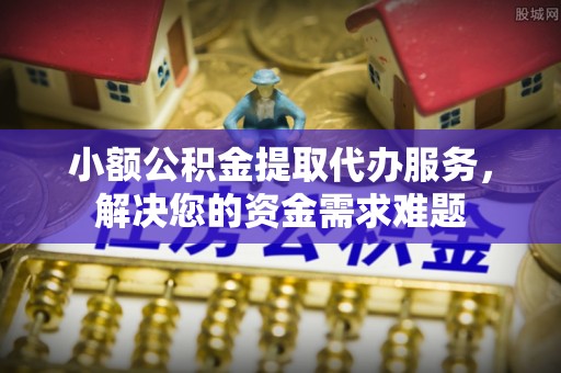 襄垣小额公积金提取代办服务，解决您的资金需求难题