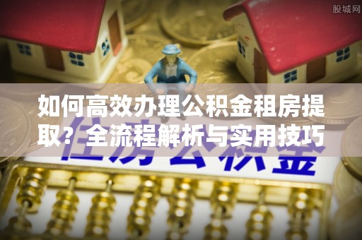 襄垣如何高效办理公积金租房提取？全流程解析与实用技巧