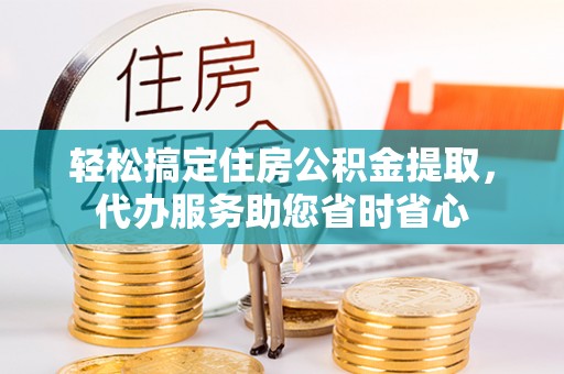 襄垣轻松搞定住房公积金提取，代办服务助您省时省心