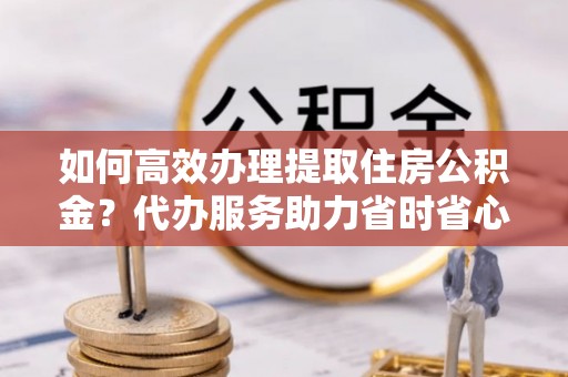 襄垣如何高效办理提取住房公积金？代办服务助力省时省心