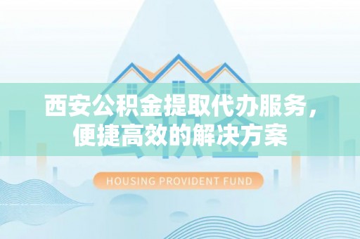 襄垣西安公积金提取代办服务，便捷高效的解决方案