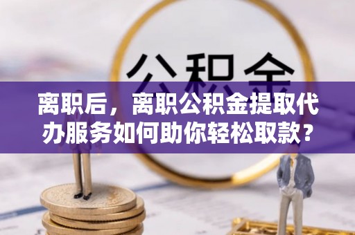 襄垣离职后，离职公积金提取代办服务如何助你轻松取款？