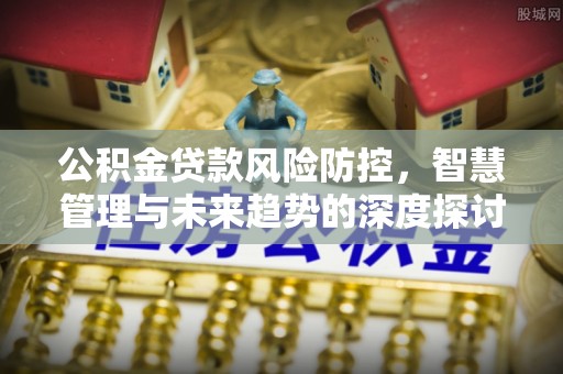 襄垣公积金贷款风险防控，智慧管理与未来趋势的深度探讨