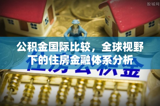 襄垣公积金国际比较，全球视野下的住房金融体系分析